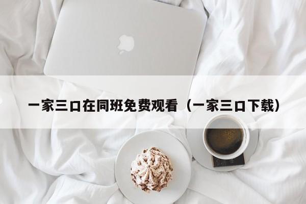 一家三口在同班免费观看(一家三口下载)