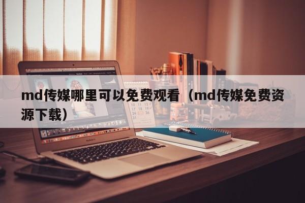 md传媒哪里可以免费观看（md传媒免费资源下载）