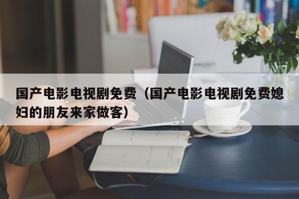 国产电影电视剧免费（国产电影电视剧免费媳妇的朋友来家做客）