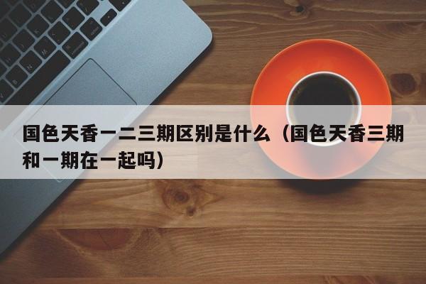 国色天香一二三期区别是什么(国色天香三期和一期在一起吗)