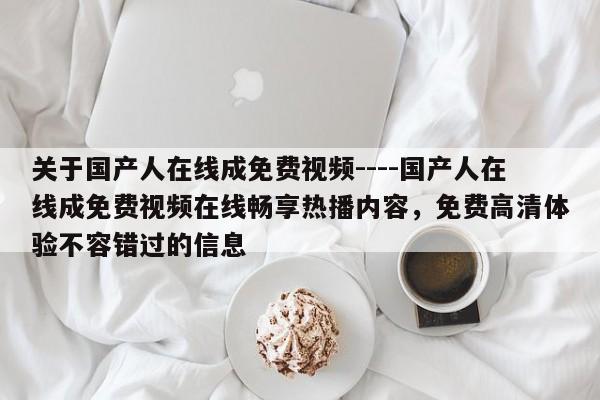 关于国产人在线成免费视频----国产人在线成免费视频在线畅享热播内容，免费高清体验不容错过的信息