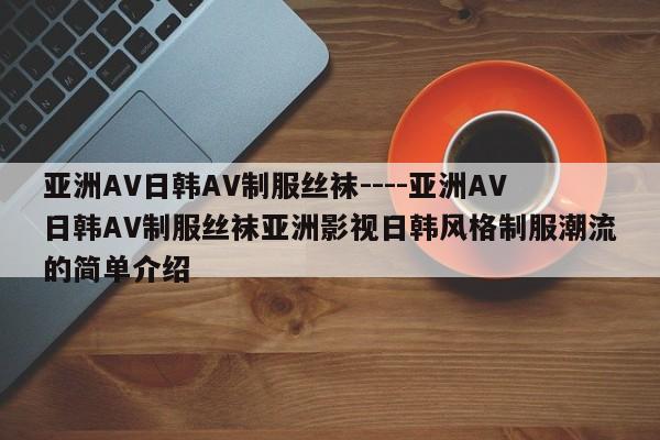 亚洲AV日韩AV制服丝袜----亚洲AV日韩AV制服丝袜亚洲影视日韩风格制服潮流的简单介绍