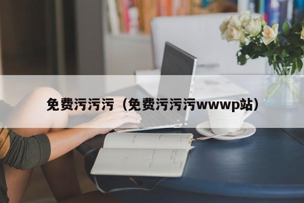 免费污污污(免费污污污wwwp站)