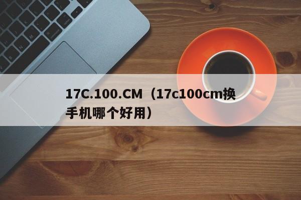 17C.100.CM（17c100cm换手机哪个好用）