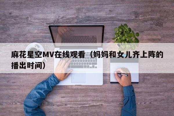 麻花星空MV在线观看（妈妈和女儿齐上阵的播出时间）