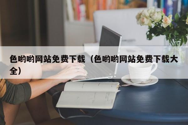 色哟哟网站免费下载（色哟哟网站免费下载大全）