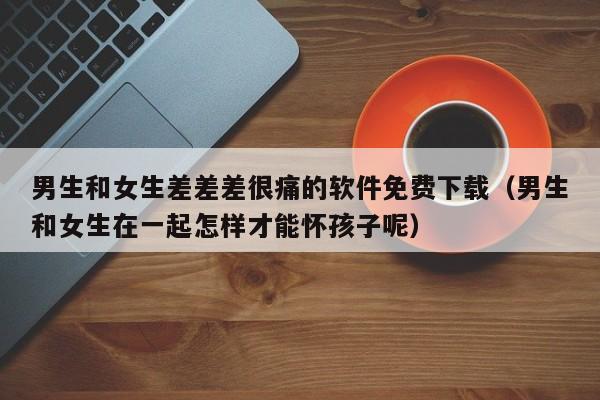 男生和女生差差差很痛的软件免费下载(男生和女生在一起怎样才能怀孩子呢)