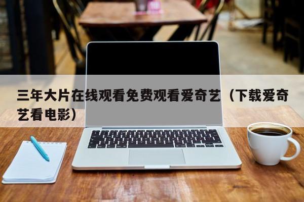 三年大片在线观看免费观看爱奇艺（下载爱奇艺看电影）