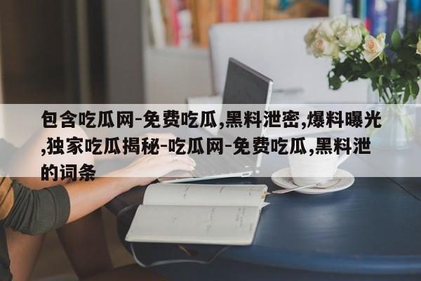包含吃瓜网-免费吃瓜,黑料泄密,爆料曝光,独家吃瓜揭秘-吃瓜网-免费吃瓜,黑料泄的词条