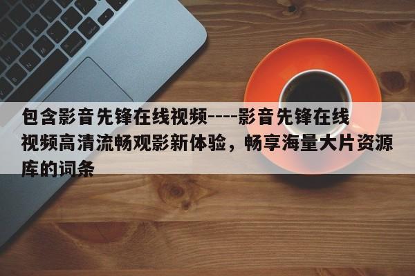 包含影音先锋在线视频----影音先锋在线视频高清流畅观影新体验，畅享海量大片资源库的词条