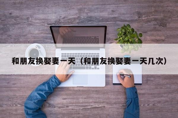 和朋友换娶妻一天（和朋友换娶妻一天几次）
