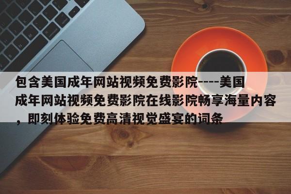 包含美国成年网站视频免费影院----美国成年网站视频免费影院在线影院畅享海量内容，即刻体验免费高清视觉盛宴的词条