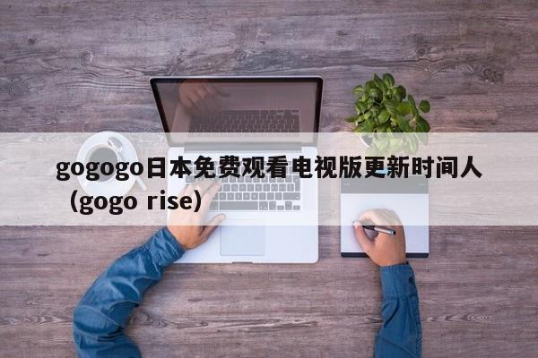 gogogo日本免费观看电视版更新时间人(gogo rise)