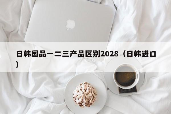日韩国品一二三产品区别2028（日韩进口）