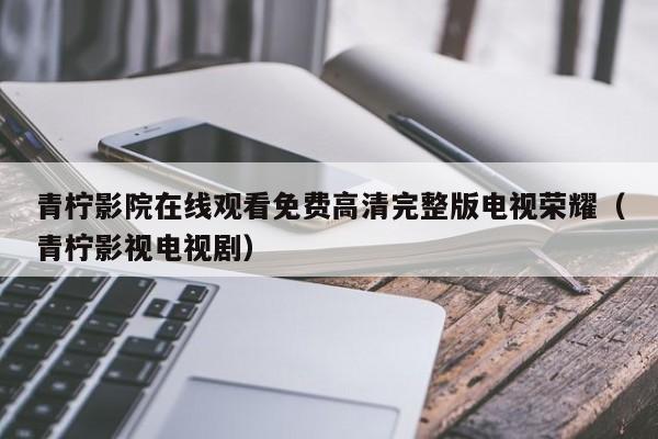 青柠影院在线观看免费高清完整版电视荣耀（青柠影视电视剧）