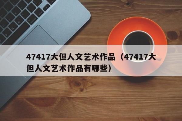 47417大但人文艺术作品(47417大但人文艺术作品有哪些)