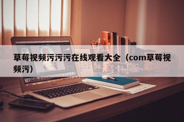 草莓视频污污污在线观看大全(com草莓视频污)