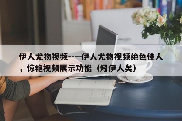 伊人尤物视频----伊人尤物视频绝色佳人，惊艳视频展示功能（矧伊人矣）