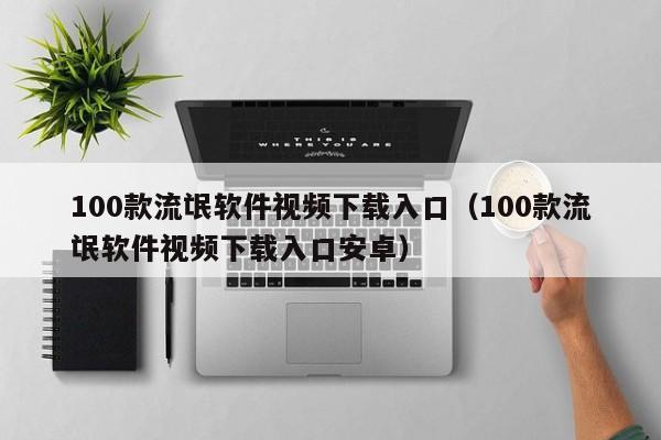 100款流氓软件视频下载入口（100款流氓软件视频下载入口安卓）