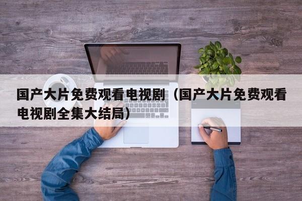 国产大片免费观看电视剧(国产大片免费观看电视剧全集大结局)