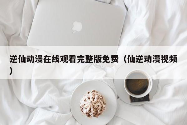 逆仙动漫在线观看完整版免费（仙逆动漫视频）