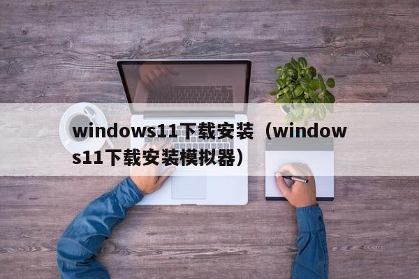 windows11下载安装(windows11下载安装模拟器)