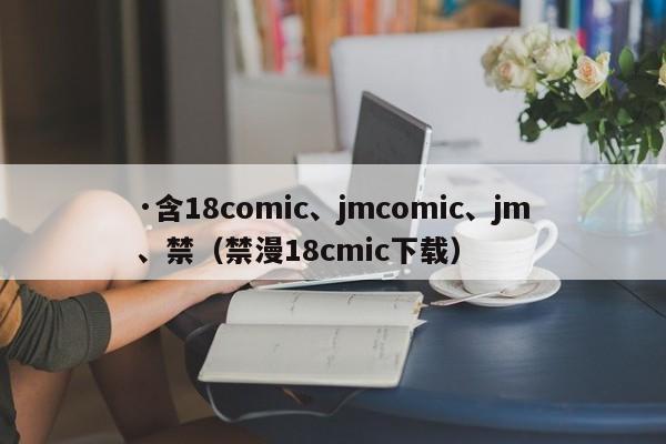 ·含18comic、jmcomic、jm、禁（禁漫18cmic下载）