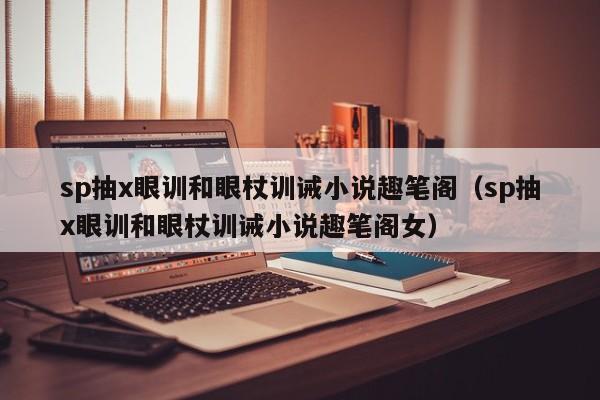sp抽x眼训和眼杖训诫小说趣笔阁（sp抽x眼训和眼杖训诫小说趣笔阁女）