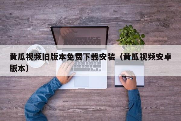 黄瓜视频旧版本免费下载安装（黄瓜视频安卓版本）
