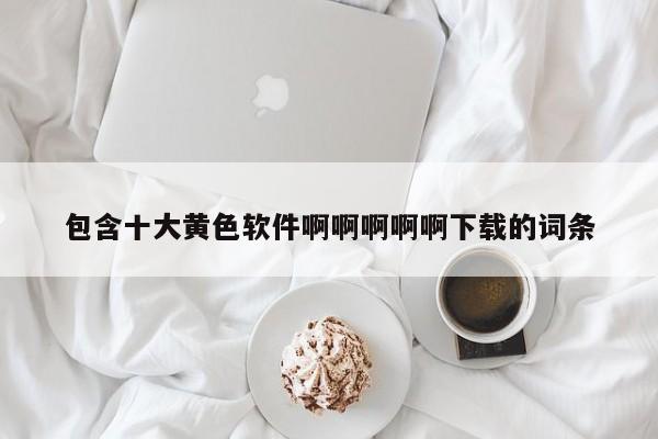 包含十大黄色软件啊啊啊啊啊下载的词条