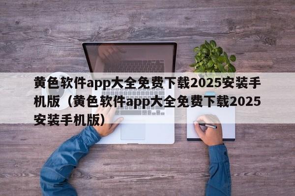 黄色软件app大全免费下载2025安装手机版（黄色软件app大全免费下载2025安装手机版）