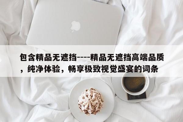 包含精品无遮挡----精品无遮挡高端品质，纯净体验，畅享极致视觉盛宴的词条