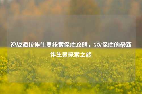 逆战海拉伴生灵线索保底攻略,5次保底的最新伴生灵探索之旅