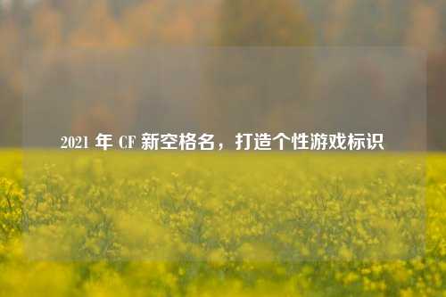 2021 年 CF 新空格名,打造个性游戏标识