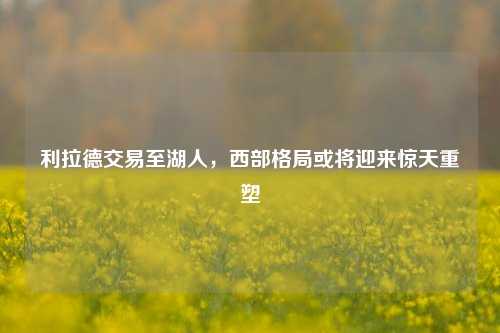 利拉德交易至湖人,西部格局或将迎来惊天重塑