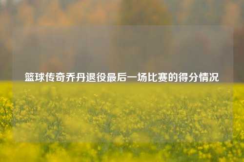 篮球传奇乔丹退役最后一场比赛的得分情况