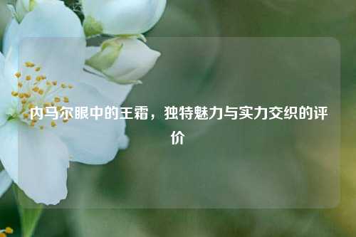 内马尔眼中的王霜,独特魅力与实力交织的评价