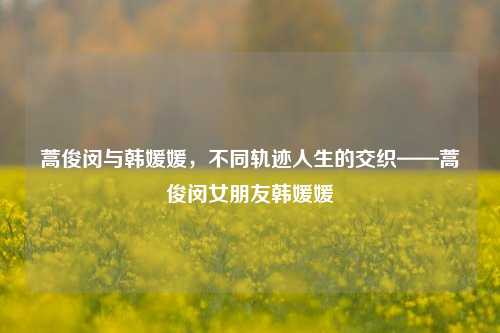 蒿俊闵与韩媛媛,不同轨迹人生的交织——蒿俊闵女朋友韩媛媛