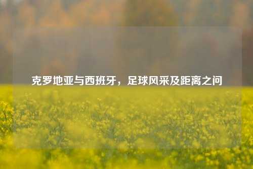 克罗地亚与西班牙,足球风采及距离之问