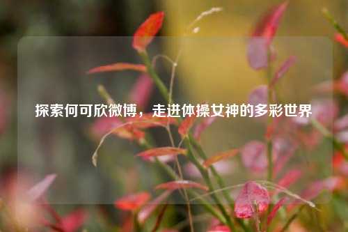 探索何可欣微博,走进体操女神的多彩世界