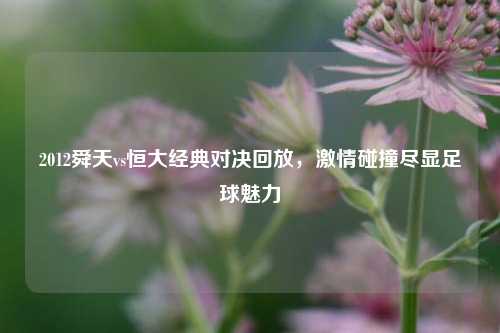 2012舜天vs恒大经典对决回放，激情碰撞尽显足球魅力